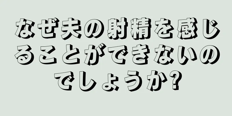 なぜ夫の射精を感じることができないのでしょうか?