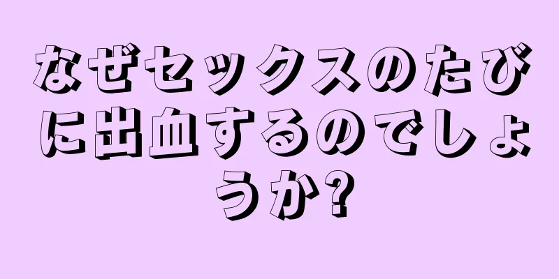 なぜセックスのたびに出血するのでしょうか?