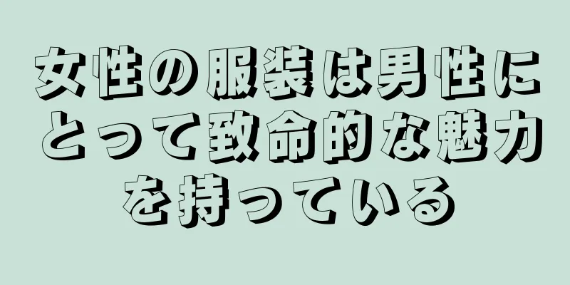 女性の服装は男性にとって致命的な魅力を持っている
