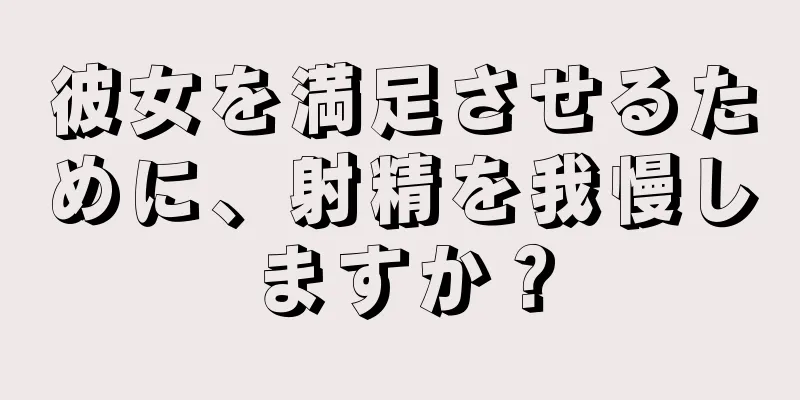 彼女を満足させるために、射精を我慢しますか？