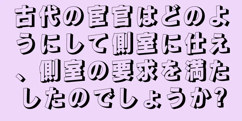 古代の宦官はどのようにして側室に仕え、側室の要求を満たしたのでしょうか?
