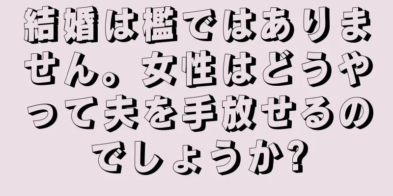 結婚は檻ではありません。女性はどうやって夫を手放せるのでしょうか?