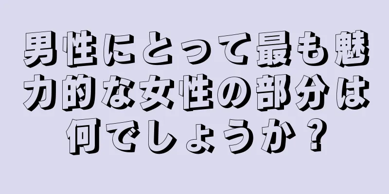 男性にとって最も魅力的な女性の部分は何でしょうか？