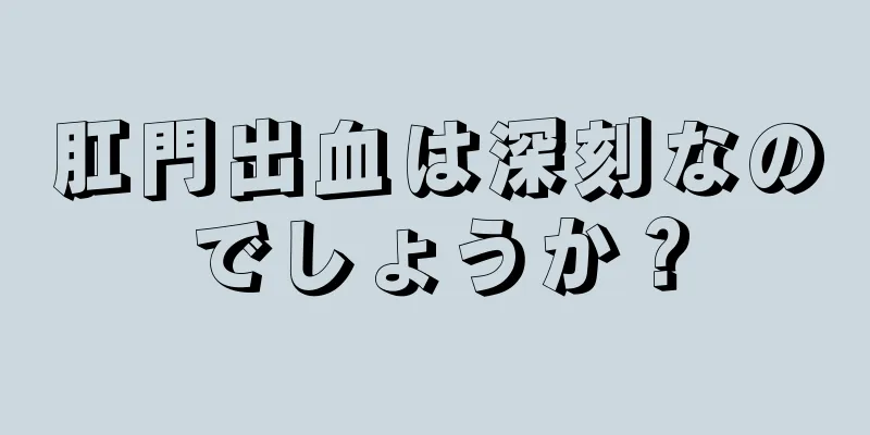 肛門出血は深刻なのでしょうか？
