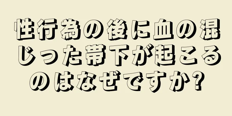 性行為の後に血の混じった帯下が起こるのはなぜですか?