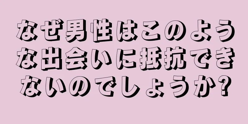 なぜ男性はこのような出会いに抵抗できないのでしょうか?