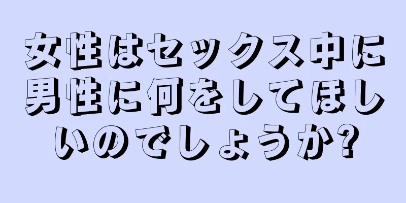 女性はセックス中に男性に何をしてほしいのでしょうか?
