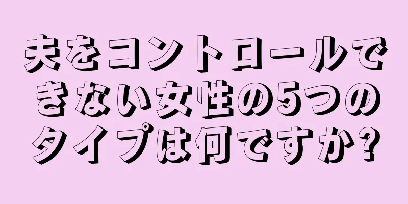 夫をコントロールできない女性の5つのタイプは何ですか?