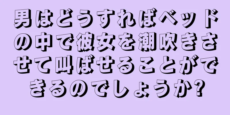 男はどうすればベッドの中で彼女を潮吹きさせて叫ばせることができるのでしょうか?