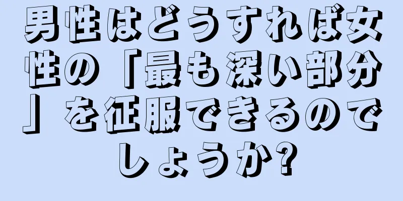 男性はどうすれば女性の「最も深い部分」を征服できるのでしょうか?