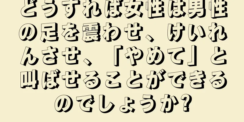 どうすれば女性は男性の足を震わせ、けいれんさせ、「やめて」と叫ばせることができるのでしょうか?