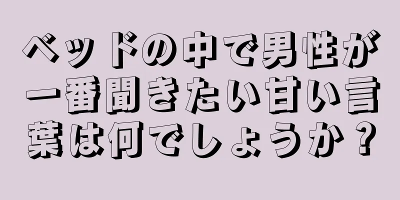 ベッドの中で男性が一番聞きたい甘い言葉は何でしょうか？