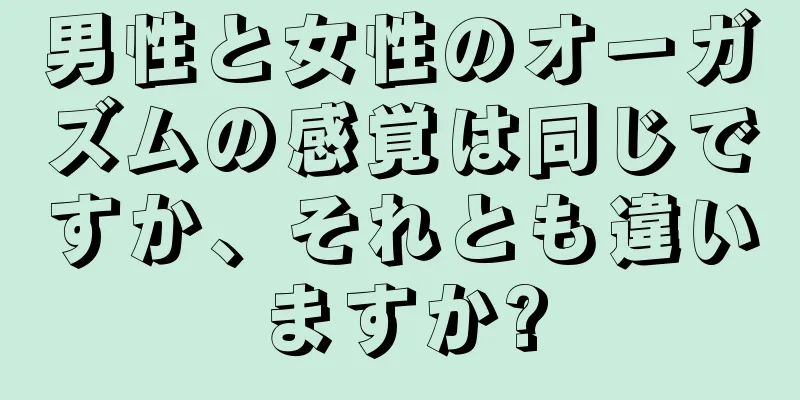 男性と女性のオーガズムの感覚は同じですか、それとも違いますか?