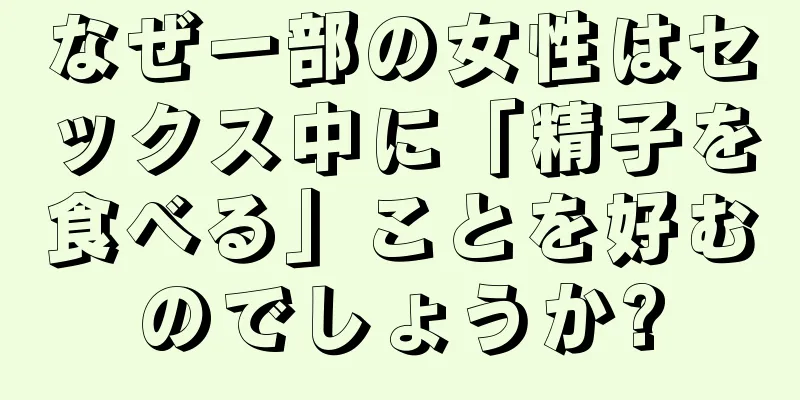 なぜ一部の女性はセックス中に「精子を食べる」ことを好むのでしょうか?