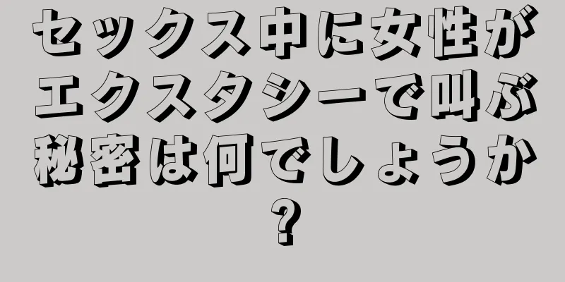 セックス中に女性がエクスタシーで叫ぶ秘密は何でしょうか?