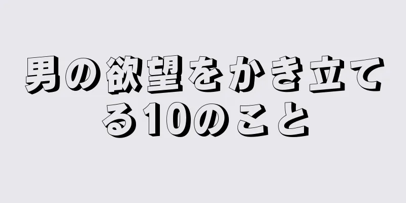 男の欲望をかき立てる10のこと