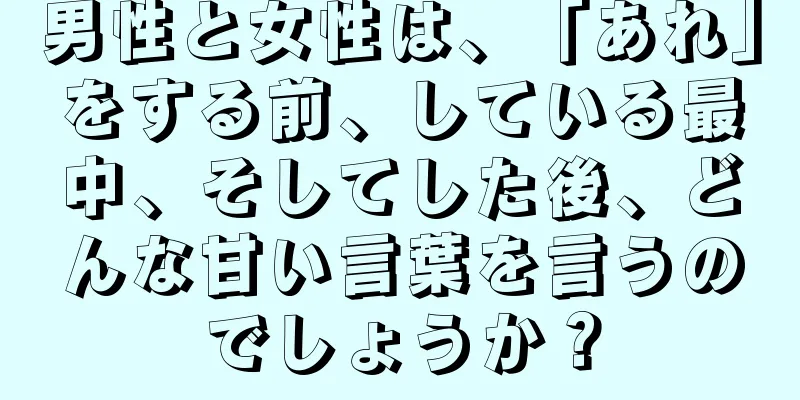 男性と女性は、「あれ」をする前、している最中、そしてした後、どんな甘い言葉を言うのでしょうか？