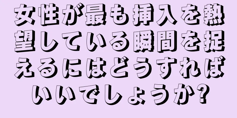 女性が最も挿入を熱望している瞬間を捉えるにはどうすればいいでしょうか?