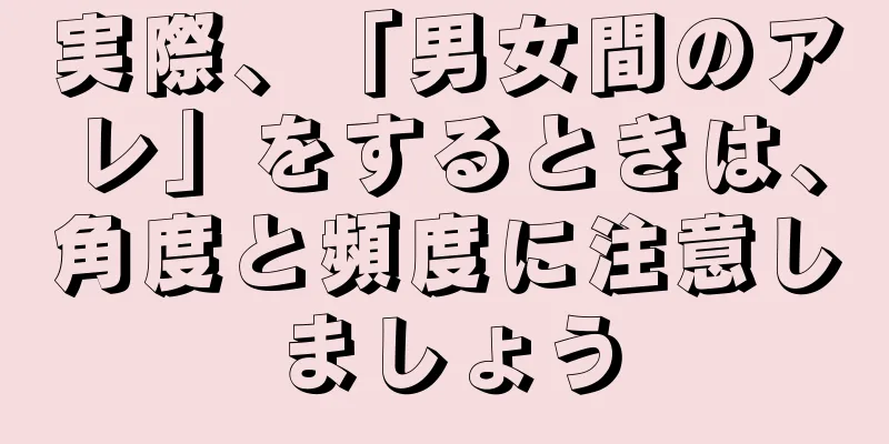 実際、「男女間のアレ」をするときは、角度と頻度に注意しましょう