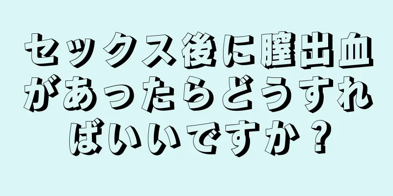 セックス後に膣出血があったらどうすればいいですか？