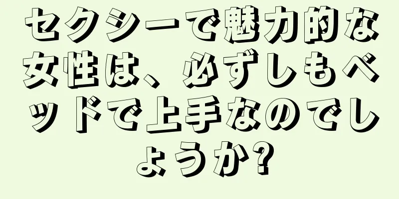セクシーで魅力的な女性は、必ずしもベッドで上手なのでしょうか?