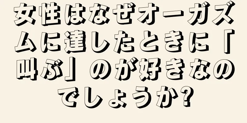 女性はなぜオーガズムに達したときに「叫ぶ」のが好きなのでしょうか?