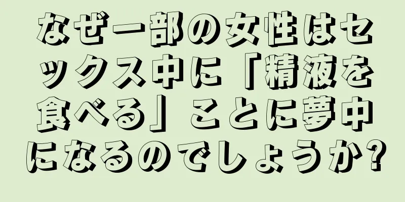 なぜ一部の女性はセックス中に「精液を食べる」ことに夢中になるのでしょうか?
