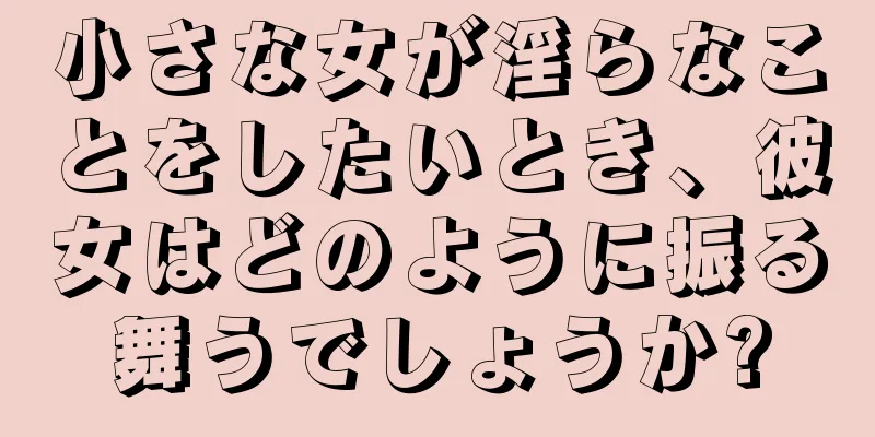 小さな女が淫らなことをしたいとき、彼女はどのように振る舞うでしょうか?