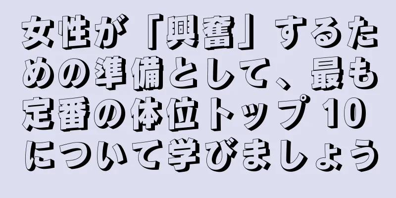 女性が「興奮」するための準備として、最も定番の体位トップ 10 について学びましょう