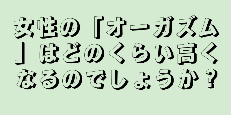 女性の「オーガズム」はどのくらい高くなるのでしょうか？