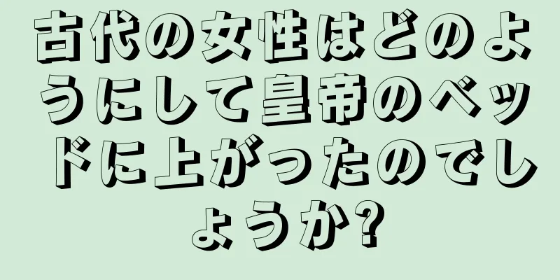 古代の女性はどのようにして皇帝のベッドに上がったのでしょうか?