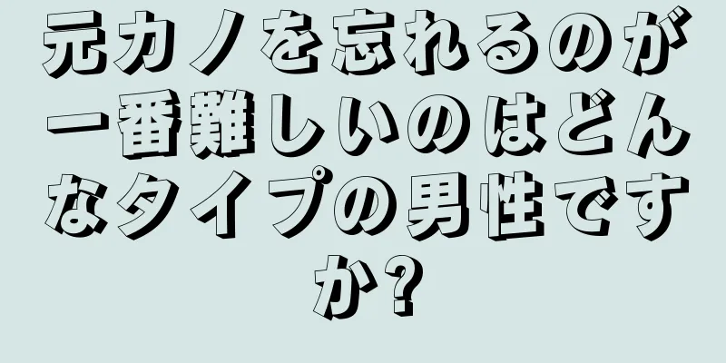 元カノを忘れるのが一番難しいのはどんなタイプの男性ですか?