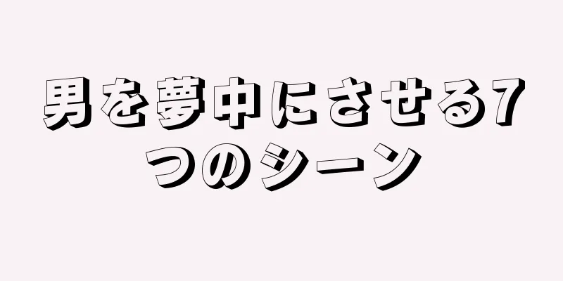 男を夢中にさせる7つのシーン