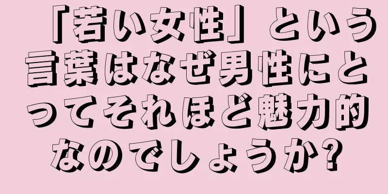 「若い女性」という言葉はなぜ男性にとってそれほど魅力的なのでしょうか?