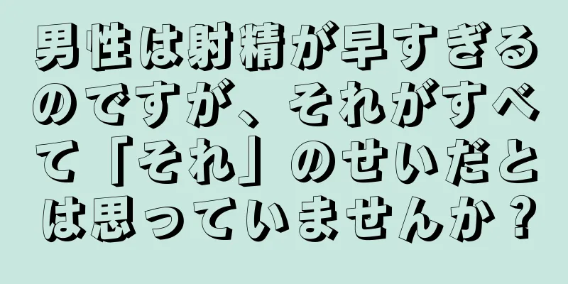 男性は射精が早すぎるのですが、それがすべて「それ」のせいだとは思っていませんか？
