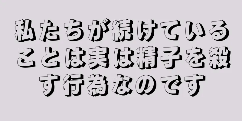 私たちが続けていることは実は精子を殺す行為なのです