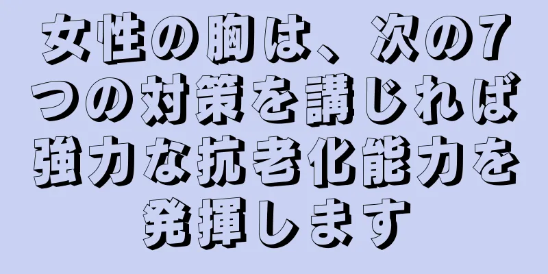 女性の胸は、次の7つの対策を講じれば強力な抗老化能力を発揮します