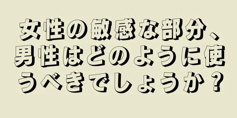 女性の敏感な部分、男性はどのように使うべきでしょうか？
