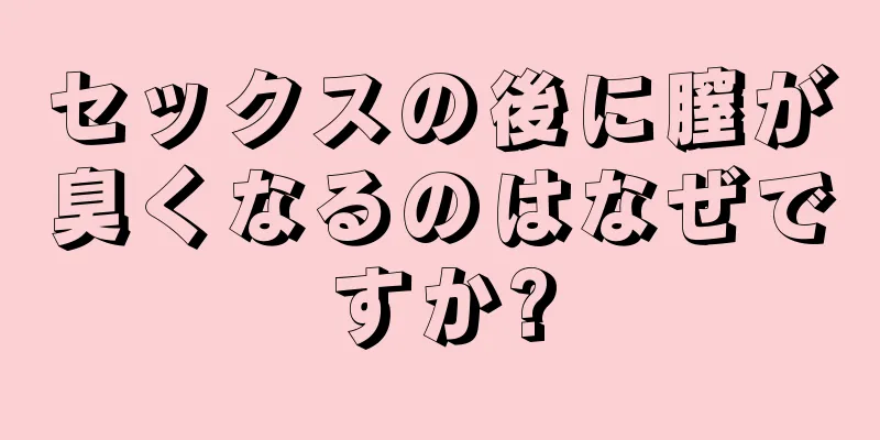 セックスの後に膣が臭くなるのはなぜですか?