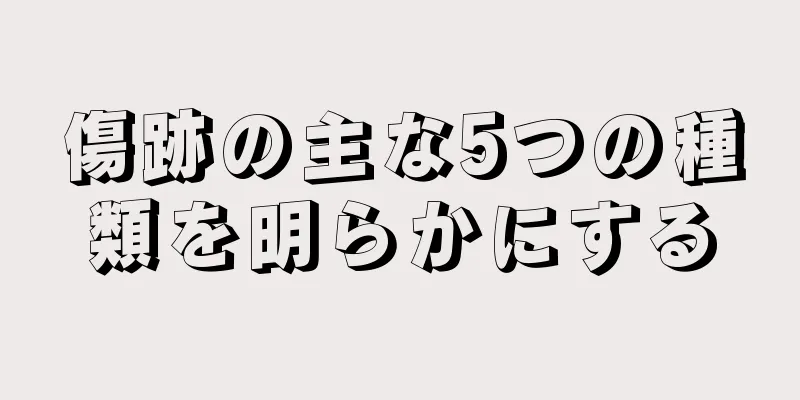 傷跡の主な5つの種類を明らかにする