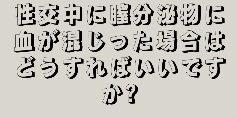 性交中に膣分泌物に血が混じった場合はどうすればいいですか?
