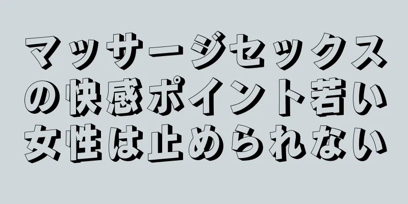 マッサージセックスの快感ポイント若い女性は止められない
