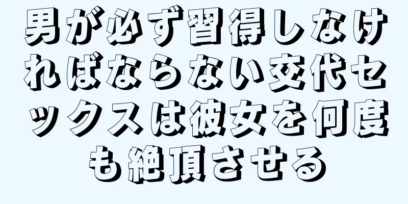 男が必ず習得しなければならない交代セックスは彼女を何度も絶頂させる