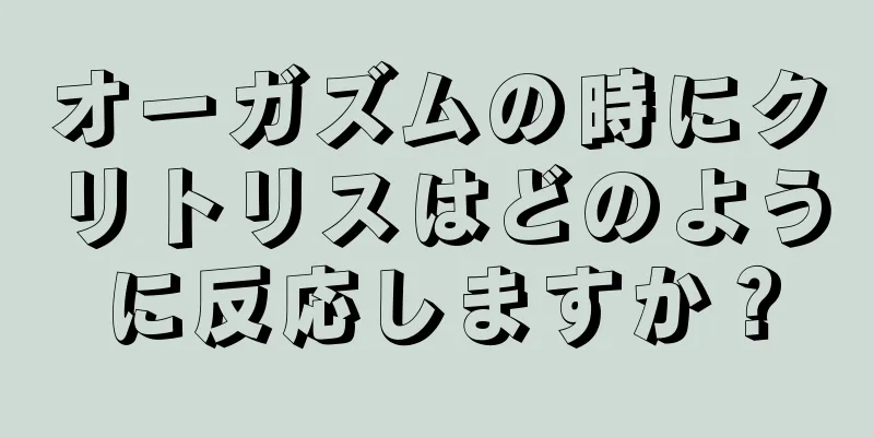 オーガズムの時にクリトリスはどのように反応しますか？