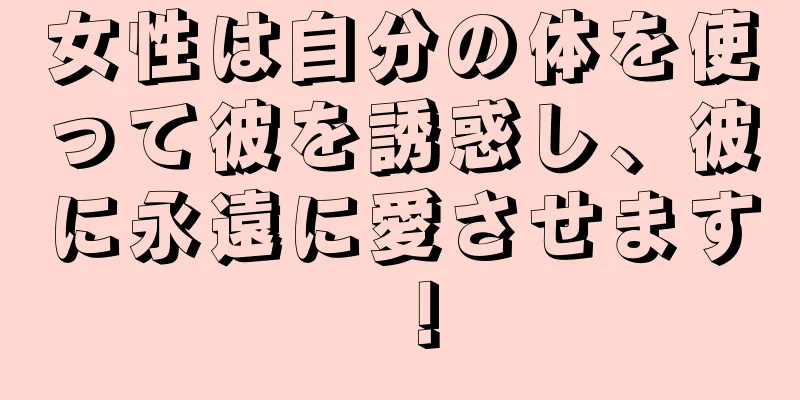 女性は自分の体を使って彼を誘惑し、彼に永遠に愛させます！