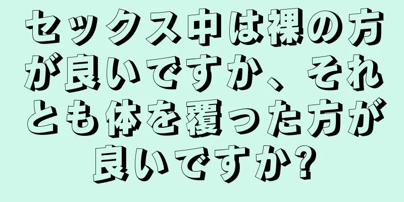 セックス中は裸の方が良いですか、それとも体を覆った方が良いですか?