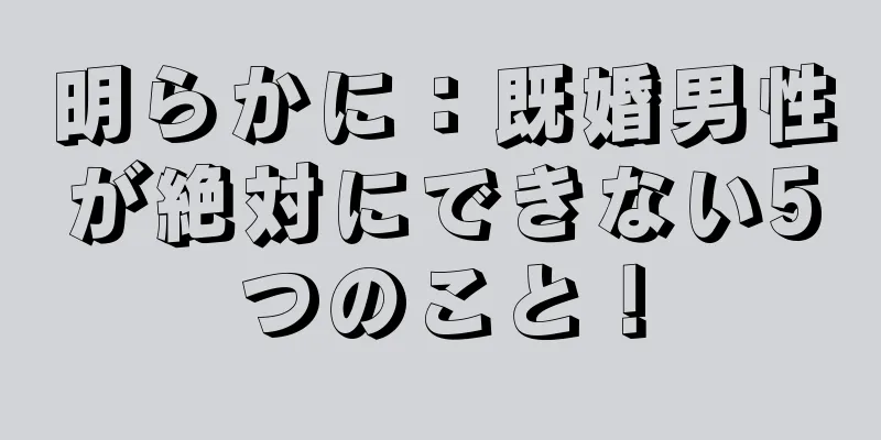 明らかに：既婚男性が絶対にできない5つのこと！