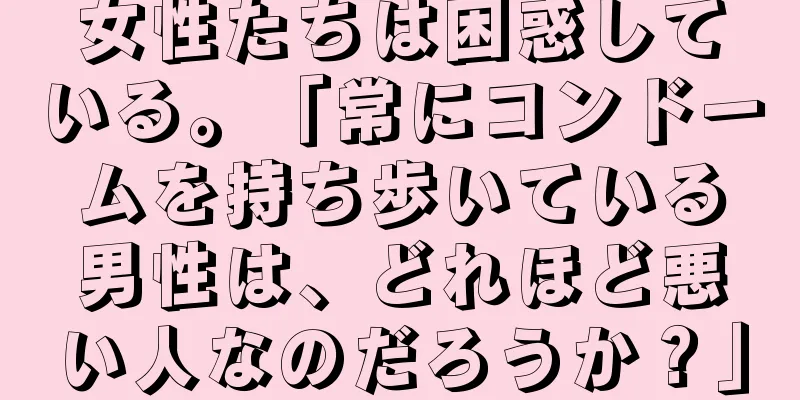 女性たちは困惑している。「常にコンドームを持ち歩いている男性は、どれほど悪い人なのだろうか？」