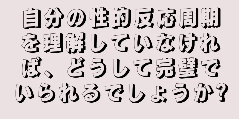 自分の性的反応周期を理解していなければ、どうして完璧でいられるでしょうか?