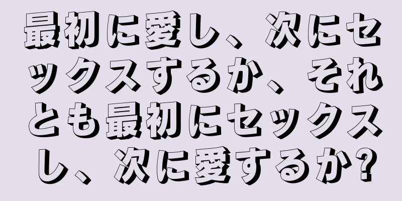最初に愛し、次にセックスするか、それとも最初にセックスし、次に愛するか?